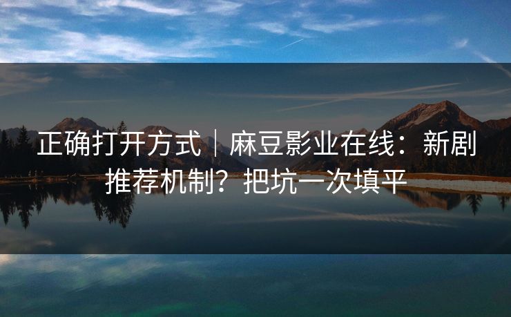 正确打开方式｜麻豆影业在线：新剧推荐机制？把坑一次填平
