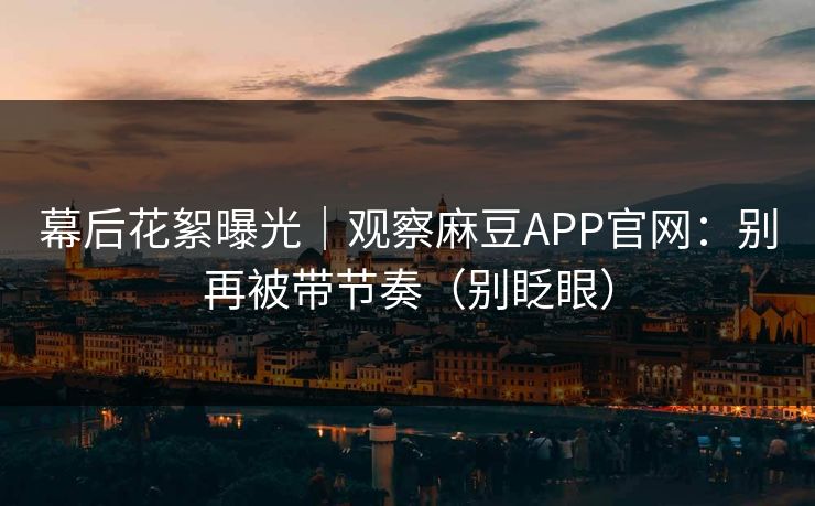 幕后花絮曝光｜观察麻豆APP官网：别再被带节奏（别眨眼）