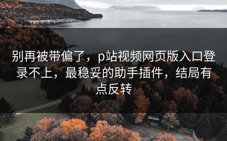 别再被带偏了，p站视频网页版入口登录不上，最稳妥的助手插件，结局有点反转