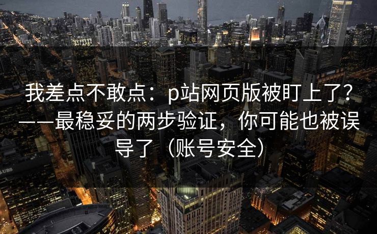 我差点不敢点：p站网页版被盯上了？——最稳妥的两步验证，你可能也被误导了（账号安全）