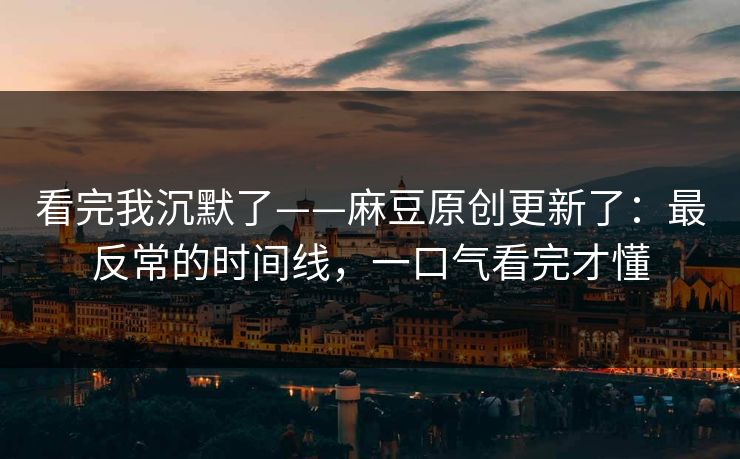 看完我沉默了——麻豆原创更新了：最反常的时间线，一口气看完才懂