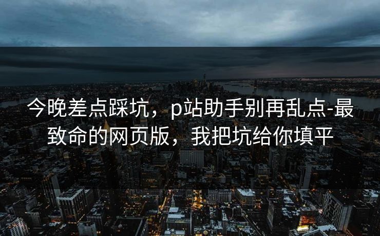 今晚差点踩坑，p站助手别再乱点-最致命的网页版，我把坑给你填平
