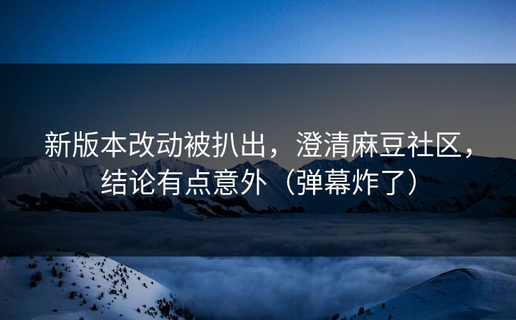 新版本改动被扒出，澄清麻豆社区，结论有点意外（弹幕炸了）