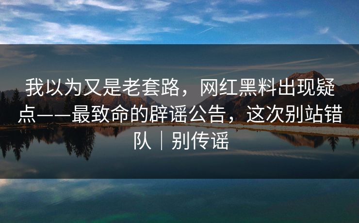 我以为又是老套路，网红黑料出现疑点——最致命的辟谣公告，这次别站错队｜别传谣