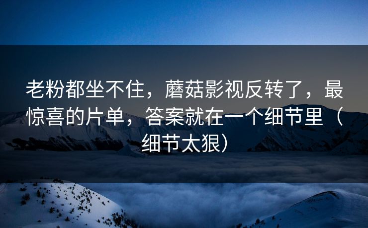 老粉都坐不住，蘑菇影视反转了，最惊喜的片单，答案就在一个细节里（细节太狠）