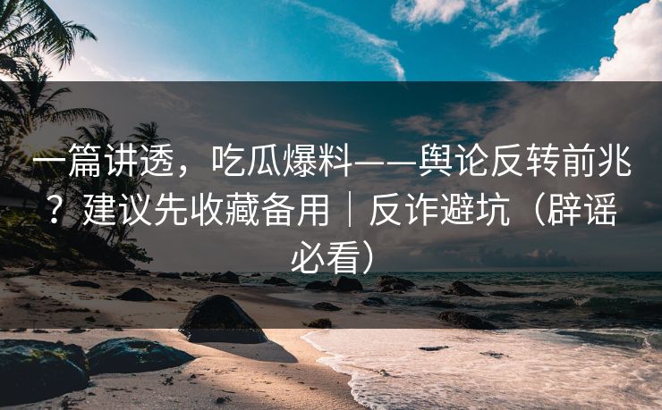 一篇讲透，吃瓜爆料——舆论反转前兆？建议先收藏备用｜反诈避坑（辟谣必看）