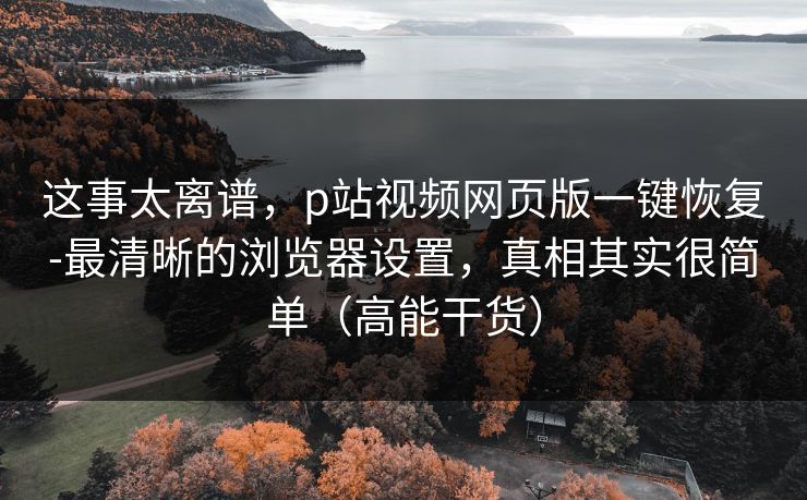 这事太离谱，p站视频网页版一键恢复-最清晰的浏览器设置，真相其实很简单（高能干货）