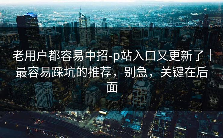 老用户都容易中招-p站入口又更新了｜最容易踩坑的推荐，别急，关键在后面