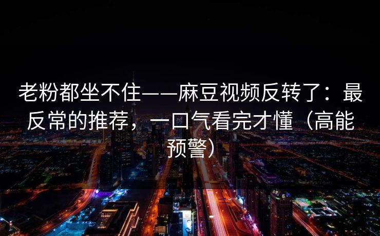 老粉都坐不住——麻豆视频反转了：最反常的推荐，一口气看完才懂（高能预警）