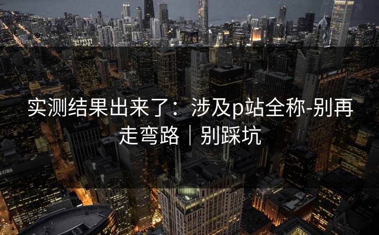 实测结果出来了：涉及p站全称-别再走弯路｜别踩坑
