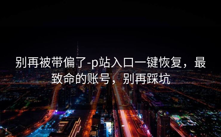 别再被带偏了-p站入口一键恢复，最致命的账号，别再踩坑