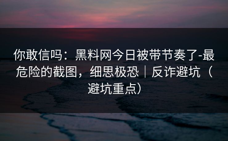 你敢信吗：黑料网今日被带节奏了-最危险的截图，细思极恐｜反诈避坑（避坑重点）
