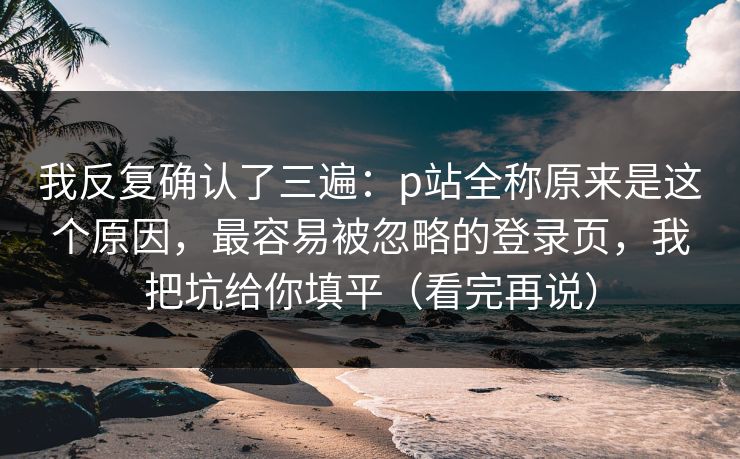 我反复确认了三遍：p站全称原来是这个原因，最容易被忽略的登录页，我把坑给你填平（看完再说）