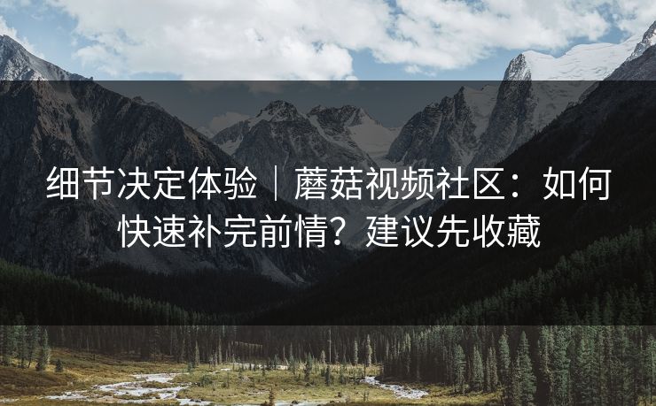 细节决定体验｜蘑菇视频社区：如何快速补完前情？建议先收藏