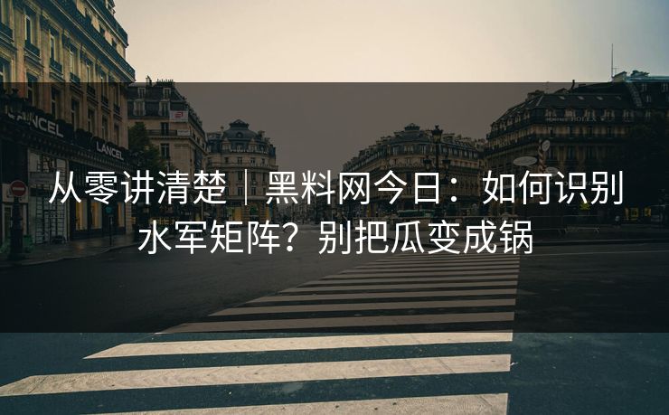 从零讲清楚｜黑料网今日：如何识别水军矩阵？别把瓜变成锅