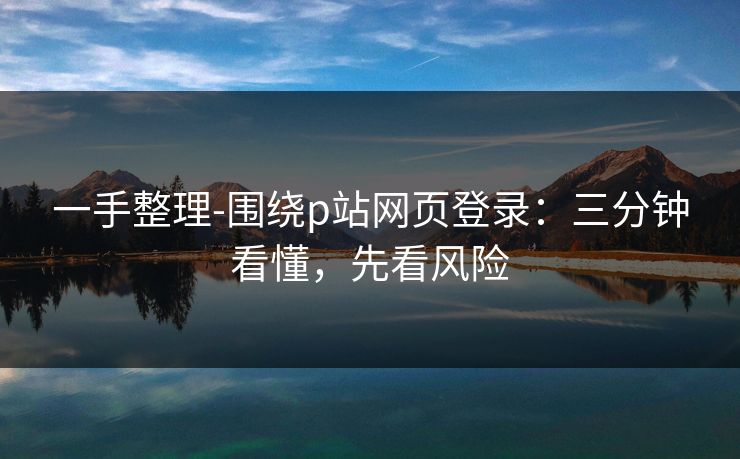 一手整理-围绕p站网页登录：三分钟看懂，先看风险