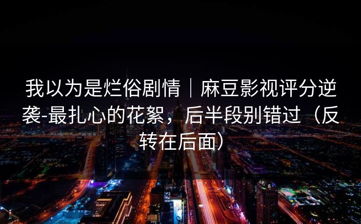 我以为是烂俗剧情｜麻豆影视评分逆袭-最扎心的花絮，后半段别错过（反转在后面）