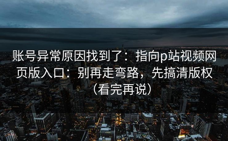 账号异常原因找到了：指向p站视频网页版入口：别再走弯路，先搞清版权（看完再说）