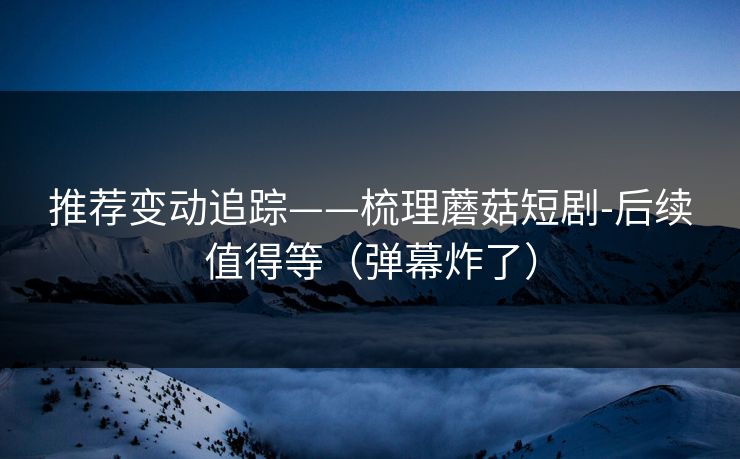 推荐变动追踪——梳理蘑菇短剧-后续值得等（弹幕炸了）