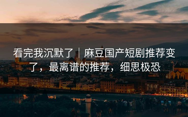 看完我沉默了｜麻豆国产短剧推荐变了，最离谱的推荐，细思极恐