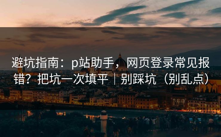 避坑指南：p站助手，网页登录常见报错？把坑一次填平｜别踩坑（别乱点）