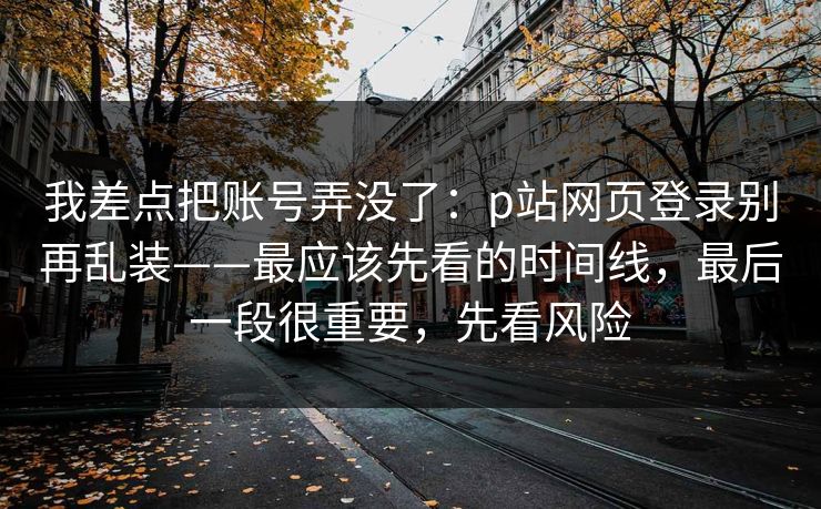 我差点把账号弄没了：p站网页登录别再乱装——最应该先看的时间线，最后一段很重要，先看风险