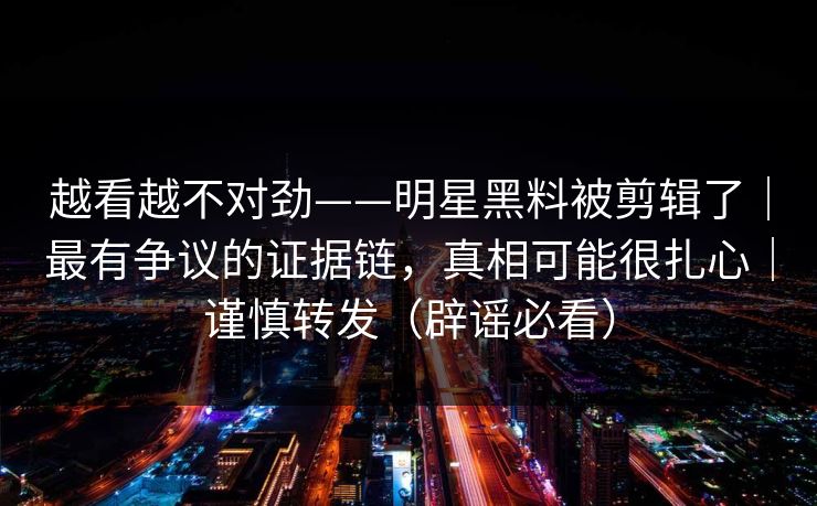 越看越不对劲——明星黑料被剪辑了|最有争议的证据链,真相可能很扎心|谨慎转发(辟谣必看) 越看越不对劲——明星黑料被剪辑了|最有争议的证据链,真相可能很扎心|谨慎转发(辟谣必看)