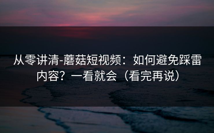 从零讲清-蘑菇短视频：如何避免踩雷内容？一看就会（看完再说）