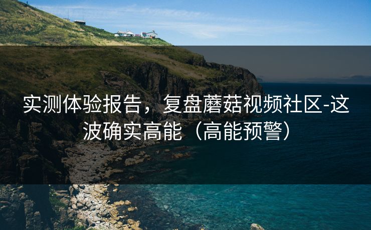 实测体验报告,复盘蘑菇视频社区-这波确实高能(高能预警) 实测体验报告,复盘蘑菇视频社区-这波确实高能(高能预警)