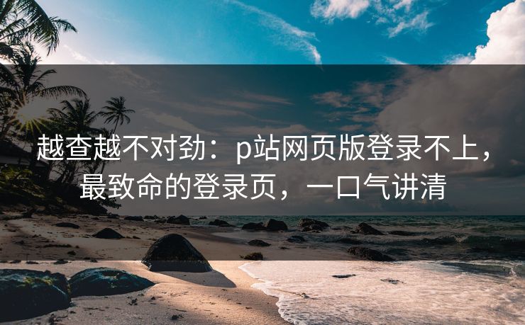 越查越不对劲：p站网页版登录不上，最致命的登录页，一口气讲清