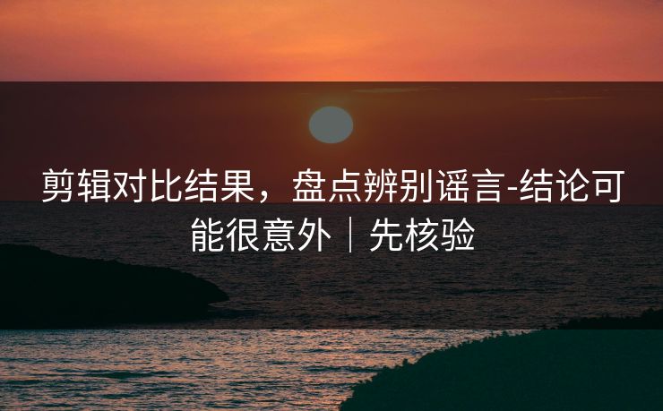 剪辑对比结果，盘点辨别谣言-结论可能很意外｜先核验