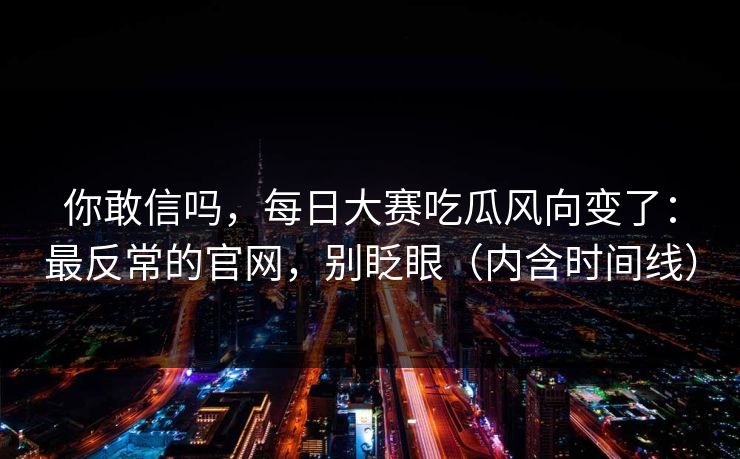 你敢信吗,每日大赛吃瓜风向变了:最反常的官网,别眨眼(内含时间线) 你敢信吗,每日大赛吃瓜风向变了:最反常的官网,别眨眼(内含时间线)