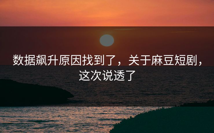 数据飙升原因找到了，关于麻豆短剧，这次说透了