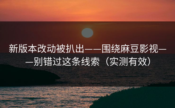 新版本改动被扒出——围绕麻豆影视——别错过这条线索（实测有效）
