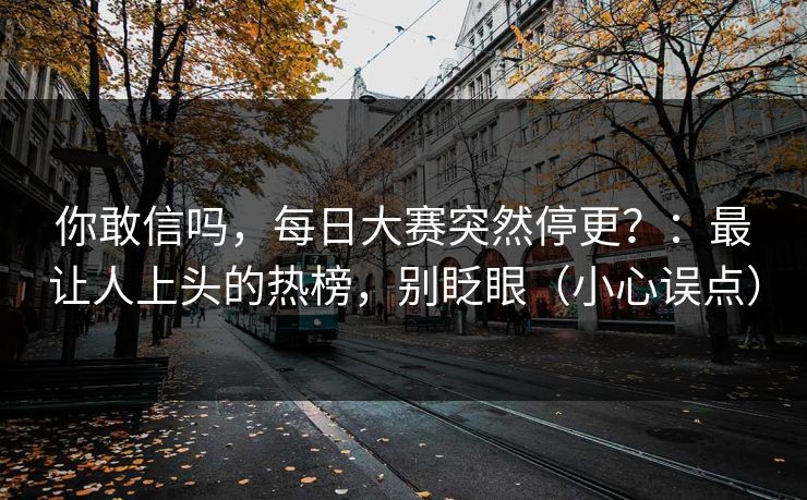 你敢信吗,每日大赛突然停更?:最让人上头的热榜,别眨眼(小心误点) 你敢信吗,每日大赛突然停更?:最让人上头的热榜,别眨眼(小心误点)