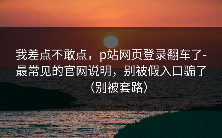 我差点不敢点,p站网页登录翻车了-最常见的官网说明,别被假入口骗了(别被套路) 我差点不敢点,p站网页登录翻车了-最常见的官网说明,别被假入口骗了(别被套路)