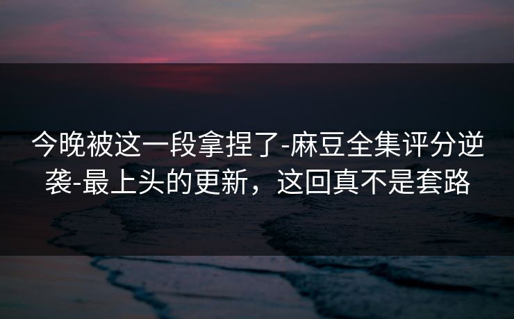 今晚被这一段拿捏了-麻豆全集评分逆袭-最上头的更新,这回真不是套路 今晚被这一段拿捏了-麻豆全集评分逆袭-最上头的更新,这回真不是套路
