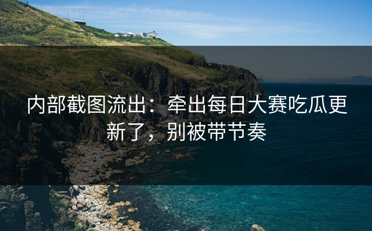 内部截图流出:牵出每日大赛吃瓜更新了,别被带节奏 内部截图流出:牵出每日大赛吃瓜更新了,别被带节奏