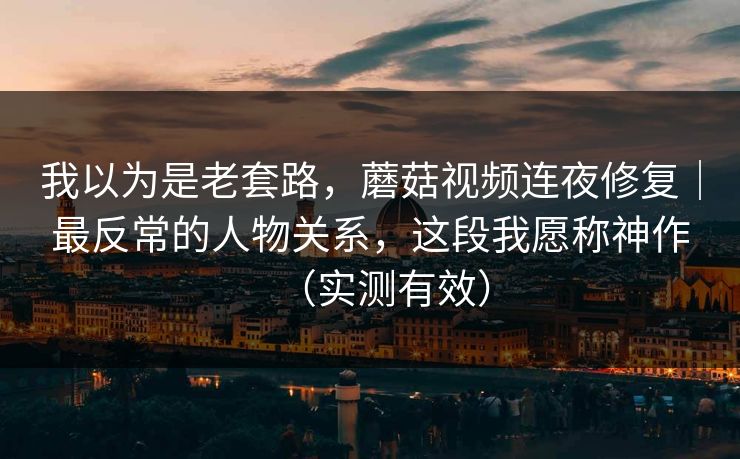 我以为是老套路，蘑菇视频连夜修复｜最反常的人物关系，这段我愿称神作（实测有效）