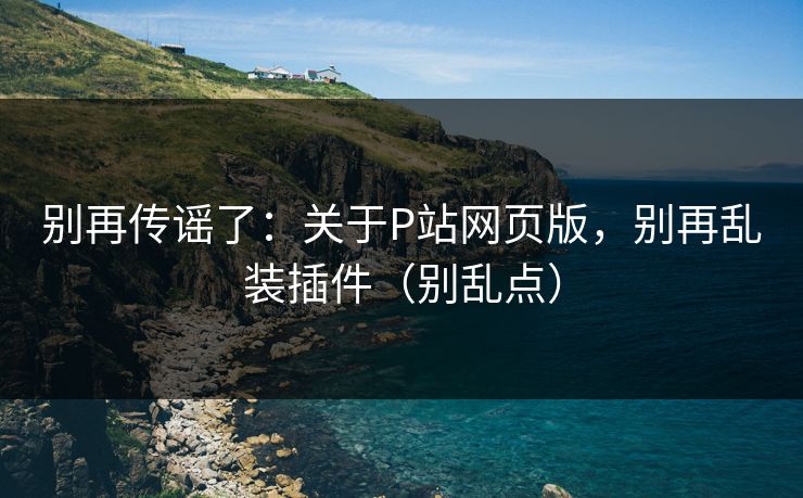 别再传谣了：关于P站网页版，别再乱装插件（别乱点）