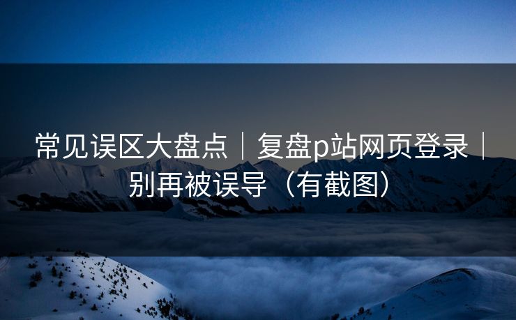 常见误区大盘点｜复盘p站网页登录｜别再被误导（有截图）