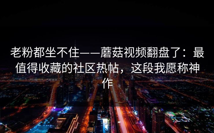 老粉都坐不住——蘑菇视频翻盘了：最值得收藏的社区热帖，这段我愿称神作