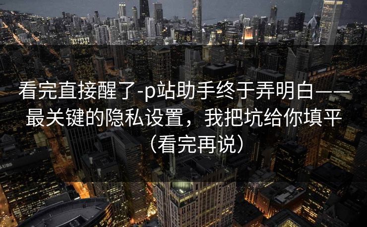 看完直接醒了-p站助手终于弄明白——最关键的隐私设置，我把坑给你填平（看完再说）