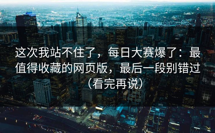 这次我站不住了，每日大赛爆了：最值得收藏的网页版，最后一段别错过（看完再说）