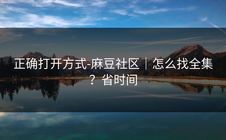 正确打开方式-麻豆社区｜怎么找全集？省时间