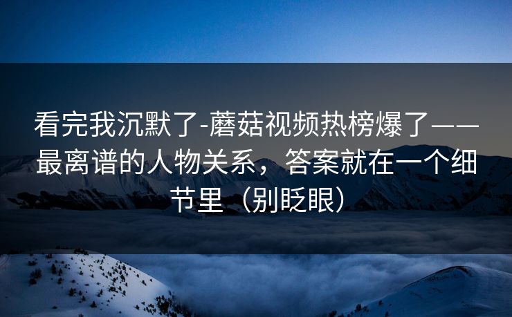 看完我沉默了-蘑菇视频热榜爆了——最离谱的人物关系,答案就在一个细节里(别眨眼) 看完我沉默了-蘑菇视频热榜爆了——最离谱的人物关系,答案就在一个细节里(别眨眼)